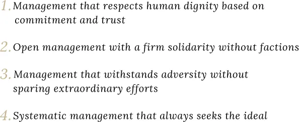 1.Management that respects human dignity based on commitment and trust 2.Open management with a firm solidarity without factions 3.Management that withstands adversity without sparing extraordinary efforts 4.Systematic management that always seeks the ideal