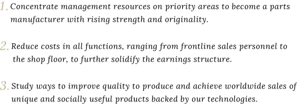 1. Concentrate management resources on priority areas to become a parts manufacturer with rising strength and originality. 2.Reduce costs in all functions, ranging from frontline sales personnel to the shop floor, to further solidify the earnings structure. 3.Study ways to improve quality to produce and achieve worldwide sales of unique and socially useful products backed by our technologies.