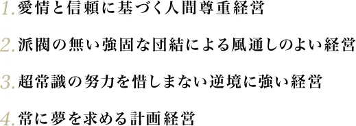 1.愛情と信頼に基づく人間尊重経営 2.派閥の無い強固な団結による風通しのよい経営 3.超常識の努力を惜しまない逆境に強い経営 4.常に夢を求める計画経営