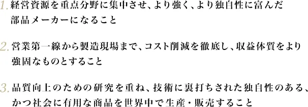 1.経営資源を重点分野に集中させ、より強く、より独自性に富んだ部品メーカーになること 2.営業第一線から製造現場まで、コスト削減を徹底し、収益体質をより強固なものとすること 3.品質向上のための研究を重ね、技術に裏打ちされた独自性のある、かつ社会に有用な商品を世界中で生産・販売すること